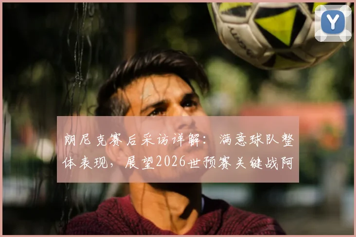 朗尼克赛后采访详解：满意球队整体表现，展望2026世预赛关键战阿尔及利亚必拿分