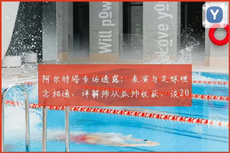 阿尔特塔专访透露：表演与足球理念相通，详解师从瓜帅收获，谈2026赛季规划