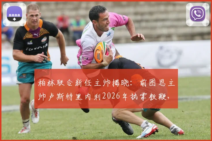 柏林联合新任主帅揭晓:前图恩主帅卢斯特里内利2026年执掌教鞭,球迷关注其战术风格与带队前景