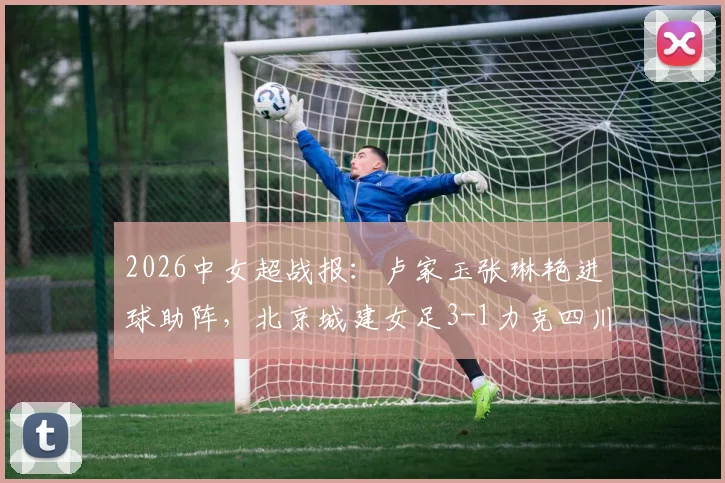 2026中女超战报：卢家玉张琳艳进球助阵，北京城建女足3-1力克四川女足，最新积分榜与球员解析