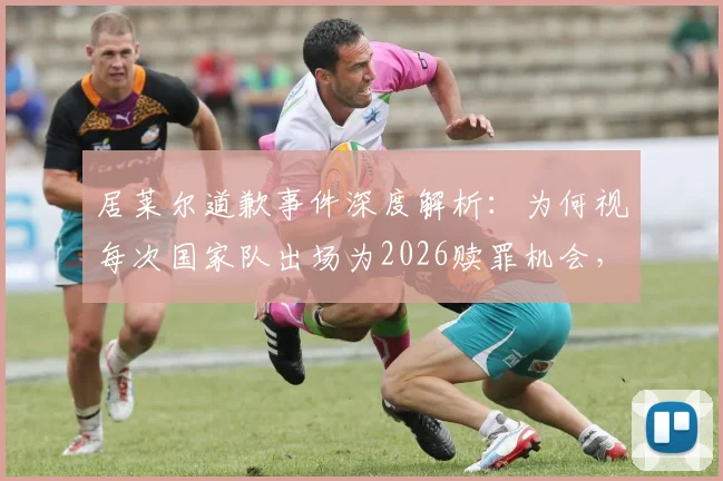 居莱尔道歉事件深度解析:为何视每次国家队出场为2026赎罪机会,球迷态度与未来前景分析