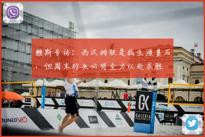 赖斯专访：西汉姆联是我生涯基石，但周末对决必将全力以赴求胜
