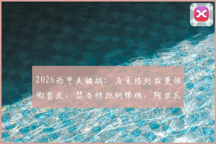 2026西甲关键战：马竞格列兹曼领衔首发，瑟洛特担纲锋线，阿尔瓦雷斯替补待命解析