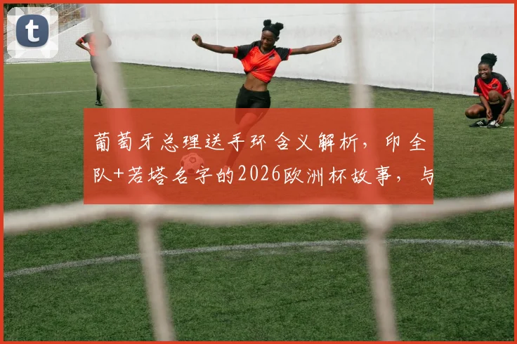 葡萄牙总理送手环含义解析，印全队+若塔名字的2026欧洲杯故事，与你同在精神揭秘