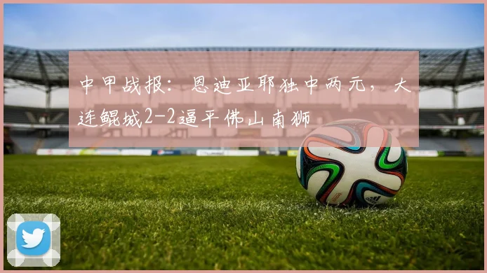 中甲战报：恩迪亚耶独中两元，大连鲲城2-2逼平佛山南狮