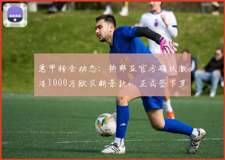 意甲转会动态：热那亚官方确认激活1000万欧买断条款，正式签下罗马中场巴尔丹齐，合同细节曝光