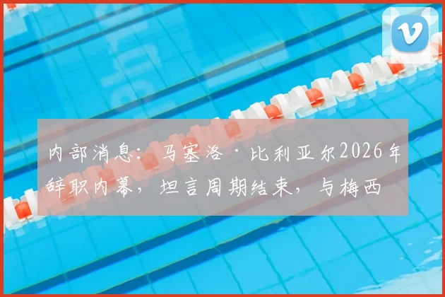 内部消息：马塞洛·比利亚尔2026年辞职内幕，坦言周期结束，与梅西去留无关