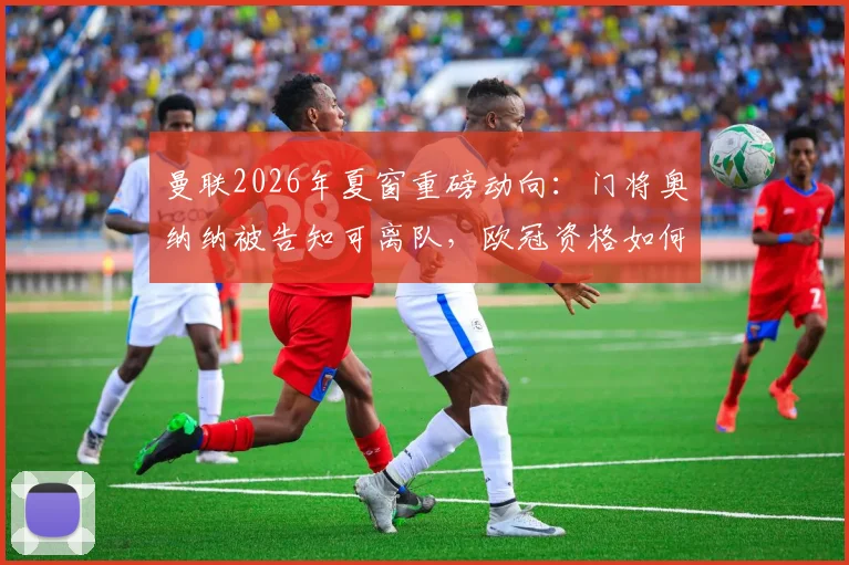 曼联2026年夏窗重磅动向：门将奥纳纳被告知可离队，欧冠资格如何直接触发球员大幅涨薪条款？