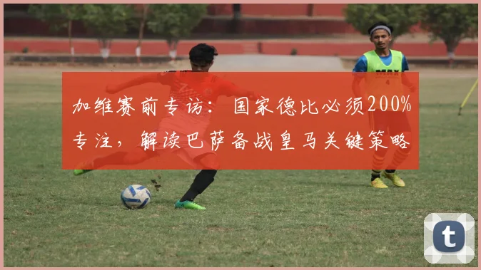 加维赛前专访：国家德比必须200%专注，解读巴萨备战皇马关键策略