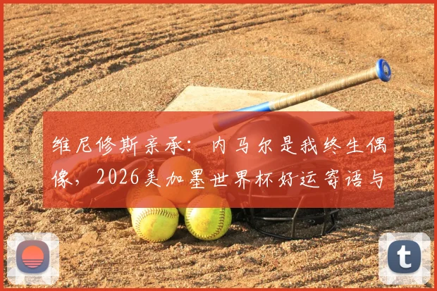 维尼修斯亲承：内马尔是我终生偶像，2026美加墨世界杯好运寄语与巴西足球传承深度分析