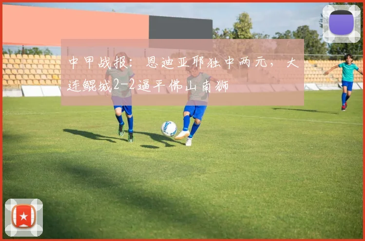 中甲战报：恩迪亚耶独中两元，大连鲲城2-2逼平佛山南狮