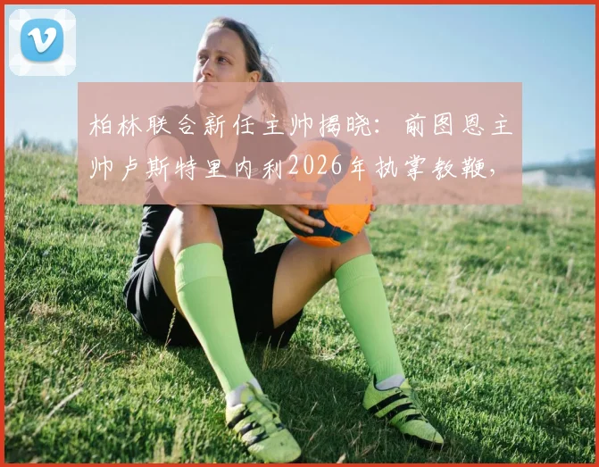 柏林联合新任主帅揭晓：前图恩主帅卢斯特里内利2026年执掌教鞭，球迷关注其战术风格与带队前景
