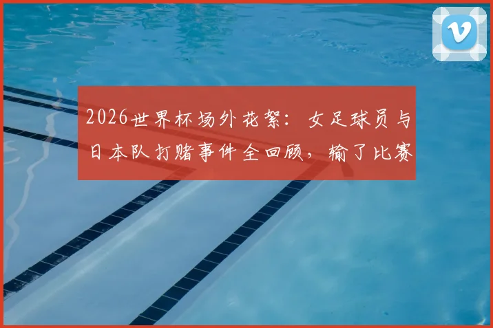 2026世界杯场外花絮:女足球员与日本队打赌事件全回顾,输了比赛后的趣味惩罚引热议