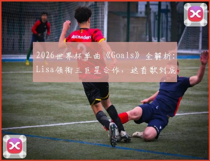 2026世界杯单曲《Goals》全解析：Lisa领衔三巨星合作，这首歌到底值几分？