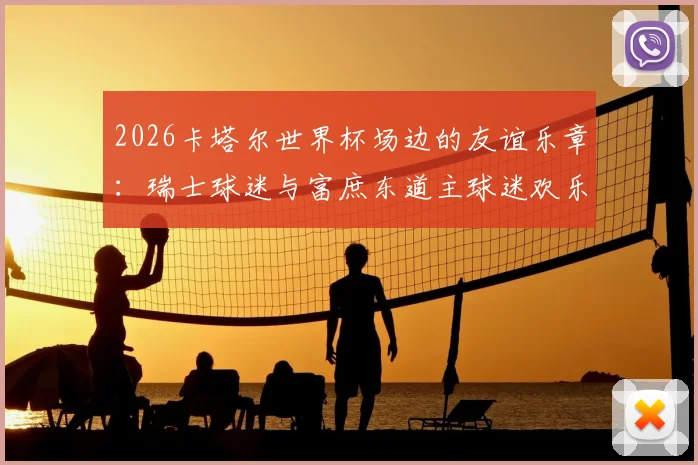 2026卡塔尔世界杯场边的友谊乐章：瑞士球迷与富庶东道主球迷欢乐共舞背后的真实故事