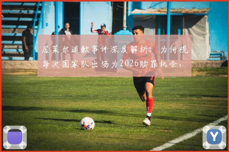 居莱尔道歉事件深度解析：为何视每次国家队出场为2026赎罪机会，球迷态度与未来前景分析