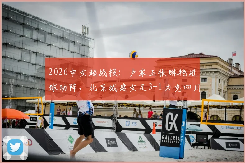 2026中女超战报：卢家玉张琳艳进球助阵，北京城建女足3-1力克四川女足，最新积分榜与球员解析