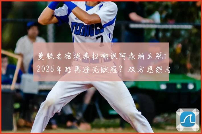 曼联名宿埃弗拉嘲讽阿森纳丢冠:2026年恐再迎无欧冠?双方恩怨与经典梗全回顾