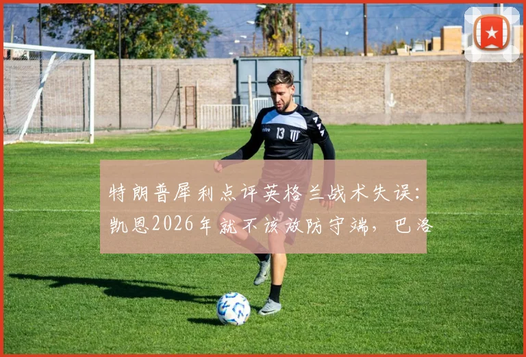 特朗普犀利点评英格兰战术失误：凯恩2026年就不该放防守端，巴洛贡首发避免争议成关键