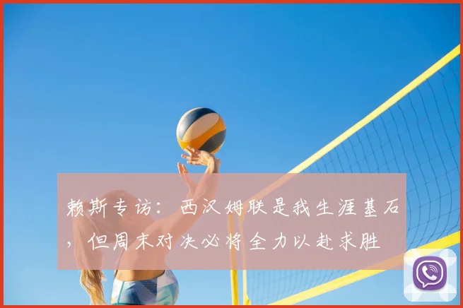 赖斯专访：西汉姆联是我生涯基石，但周末对决必将全力以赴求胜