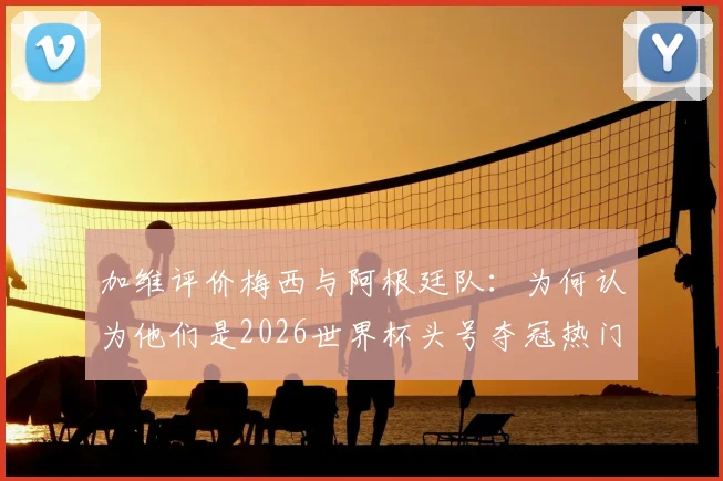 加维评价梅西与阿根廷队：为何认为他们是2026世界杯头号夺冠热门球队？
