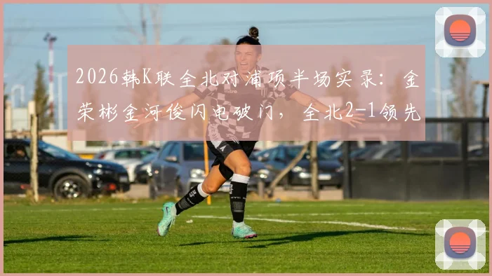 2026韩K联全北对浦项半场实录：金荣彬金河俊闪电破门，全北2-1领先，附精彩进球分析