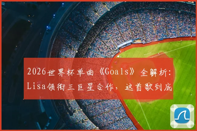 2026世界杯单曲《Goals》全解析：Lisa领衔三巨星合作，这首歌到底值几分？