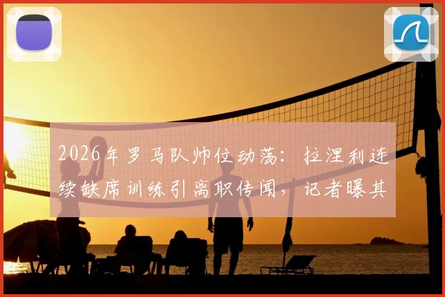 2026年罗马队帅位动荡：拉涅利连续缺席训练引离职传闻，记者曝其已考虑离开