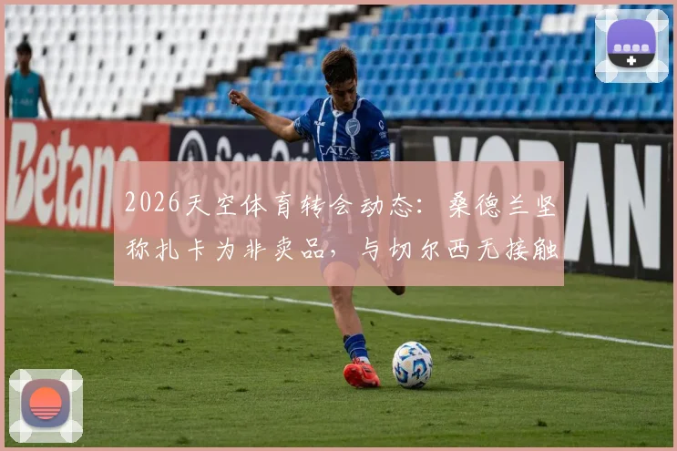2026天空体育转会动态:桑德兰坚称扎卡为非卖品,与切尔西无接触,附球队留人策略与蓝军备选目标分析
