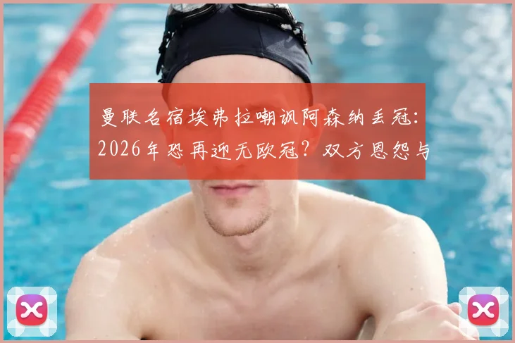 曼联名宿埃弗拉嘲讽阿森纳丢冠：2026年恐再迎无欧冠？双方恩怨与经典梗全回顾