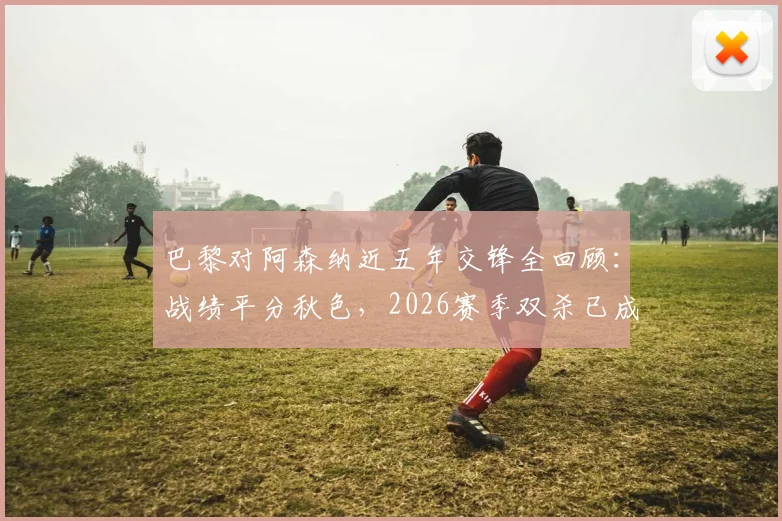 巴黎对阿森纳近五年交锋全回顾：战绩平分秋色，2026赛季双杀已成往事？