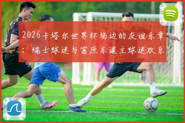 2026卡塔尔世界杯场边的友谊乐章：瑞士球迷与富庶东道主球迷欢乐共舞背后的真实故事