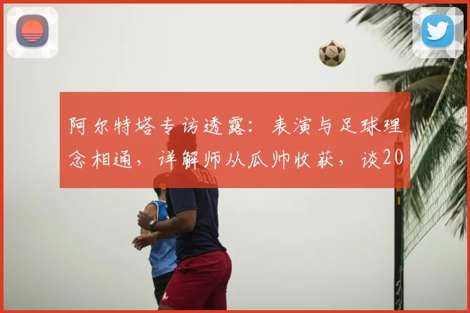 阿尔特塔专访透露：表演与足球理念相通，详解师从瓜帅收获，谈2026赛季规划