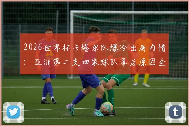 2026世界杯卡塔尔队爆冷出局内情：亚洲第二支回家球队幕后原因全解析
