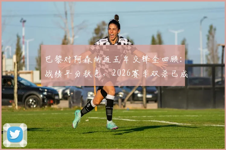 巴黎对阿森纳近五年交锋全回顾:战绩平分秋色,2026赛季双杀已成往事?