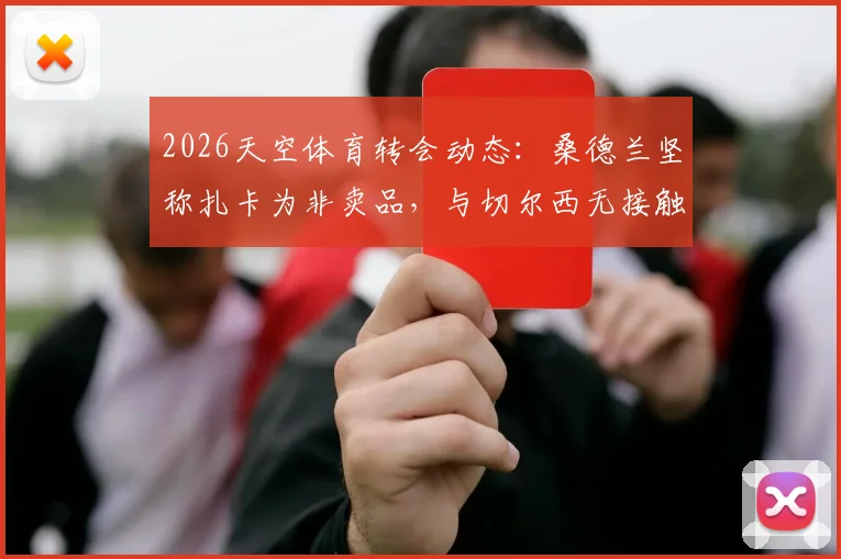 2026天空体育转会动态：桑德兰坚称扎卡为非卖品，与切尔西无接触，附球队留人策略与蓝军备选目标分析