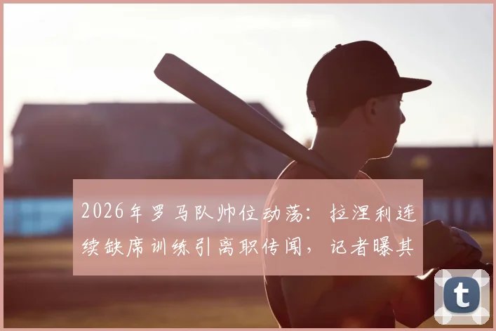 2026年罗马队帅位动荡：拉涅利连续缺席训练引离职传闻，记者曝其已考虑离开